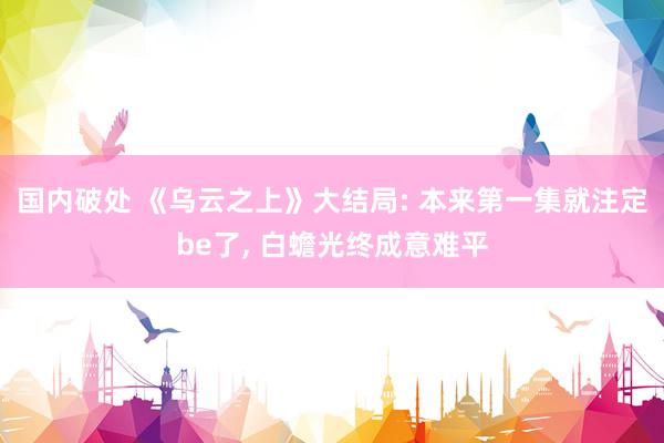 国内破处 《乌云之上》大结局: 本来第一集就注定be了， 白蟾光终成意难平