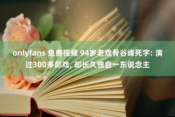 onlyfans 免费视频 94岁老戏骨谷峰死字: 演过300多部戏， 却长久独自一东说念主