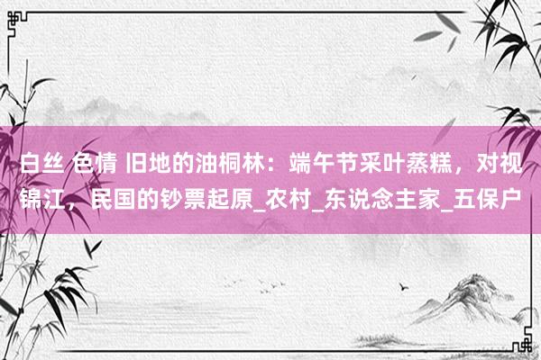 白丝 色情 旧地的油桐林：端午节采叶蒸糕，对视锦江，民国的钞票起原_农村_东说念主家_五保户