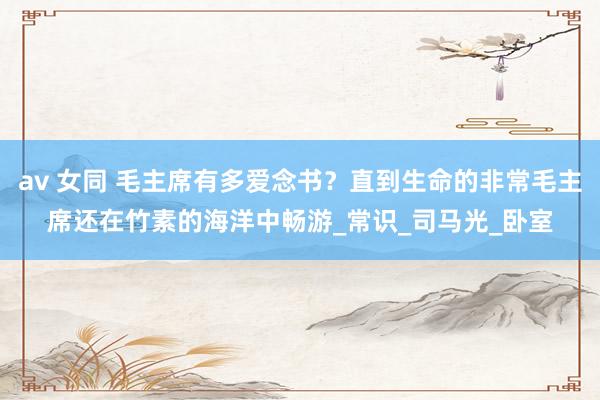 av 女同 毛主席有多爱念书？直到生命的非常毛主席还在竹素的海洋中畅游_常识_司马光_卧室