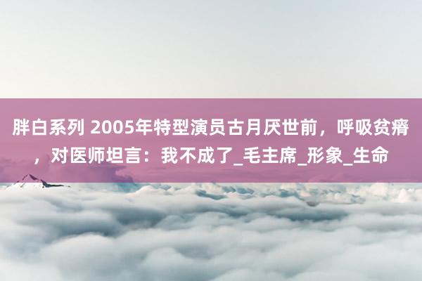 胖白系列 2005年特型演员古月厌世前，呼吸贫瘠，对医师坦言：我不成了_毛主席_形象_生命