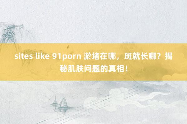 sites like 91porn 淤堵在哪，斑就长哪？揭秘肌肤问题的真相！
