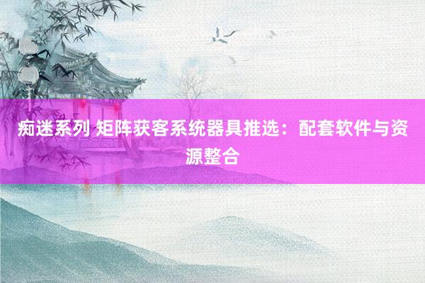 痴迷系列 矩阵获客系统器具推选：配套软件与资源整合