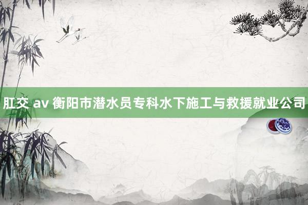 肛交 av 衡阳市潜水员专科水下施工与救援就业公司