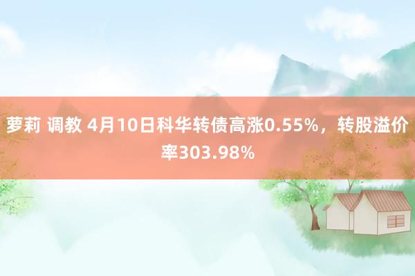 萝莉 调教 4月10日科华转债高涨0.55%，转股溢价率303.98%