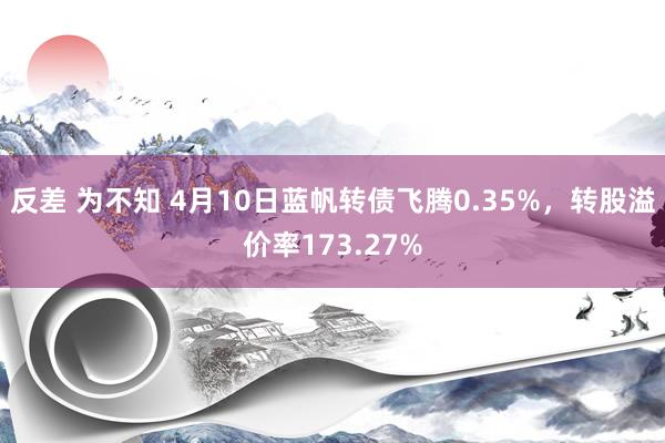 反差 为不知 4月10日蓝帆转债飞腾0.35%，转股溢价率173.27%