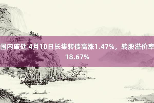 国内破处 4月10日长集转债高涨1.47%，转股溢价率18.67%