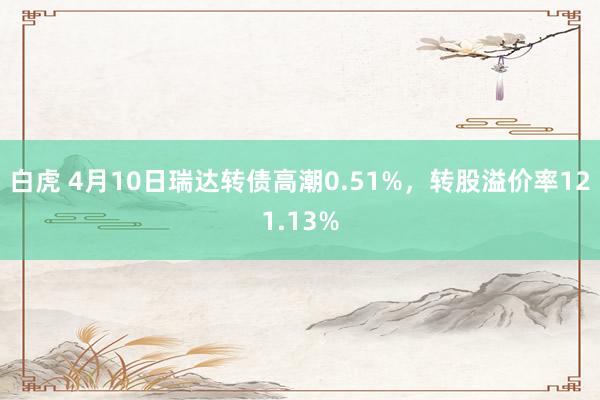 白虎 4月10日瑞达转债高潮0.51%，转股溢价率121.13%