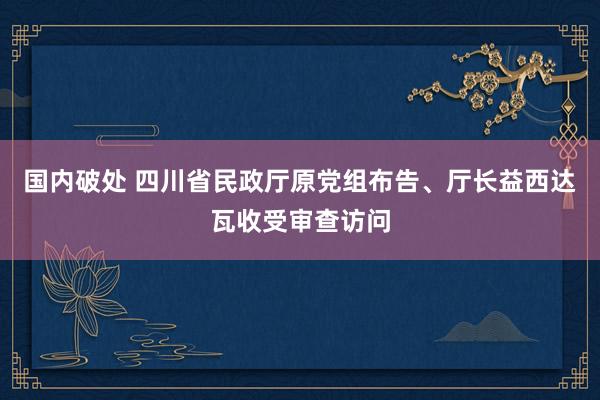 国内破处 四川省民政厅原党组布告、厅长益西达瓦收受审查访问