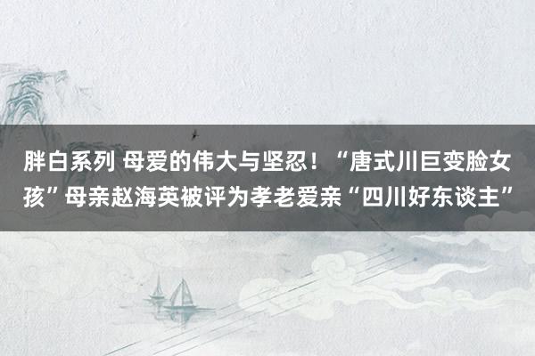 胖白系列 母爱的伟大与坚忍！“唐式川巨变脸女孩”母亲赵海英被评为孝老爱亲“四川好东谈主”