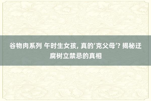 谷物肉系列 午时生女孩, 真的‘克父母’? 揭秘迂腐树立禁忌的真相