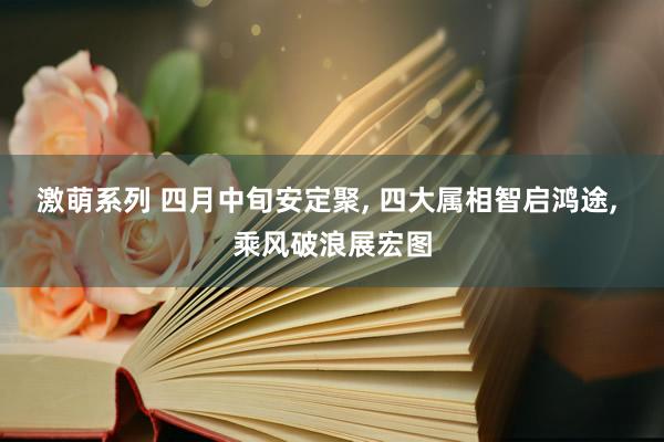 激萌系列 四月中旬安定聚， 四大属相智启鸿途， 乘风破浪展宏图