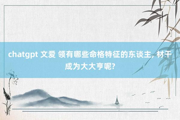 chatgpt 文爱 领有哪些命格特征的东谈主， 材干成为大大亨呢?