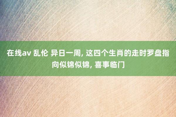 在线av 乱伦 异日一周， 这四个生肖的走时罗盘指向似锦似锦， 喜事临门
