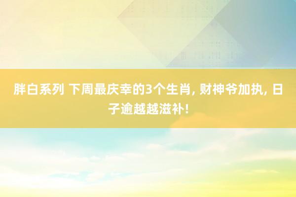 胖白系列 下周最庆幸的3个生肖， 财神爷加执， 日子逾越越滋补!
