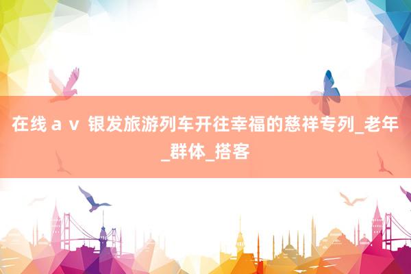 在线ａｖ 银发旅游列车开往幸福的慈祥专列_老年_群体_搭客