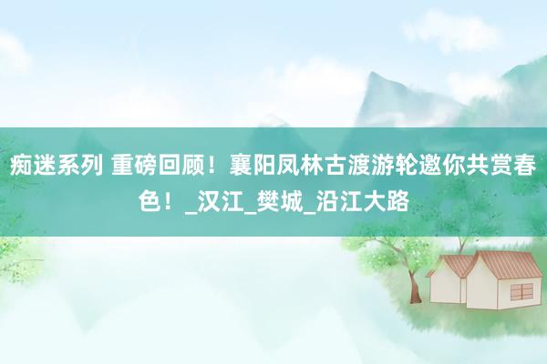 痴迷系列 重磅回顾！襄阳凤林古渡游轮邀你共赏春色！_汉江_樊城_沿江大路