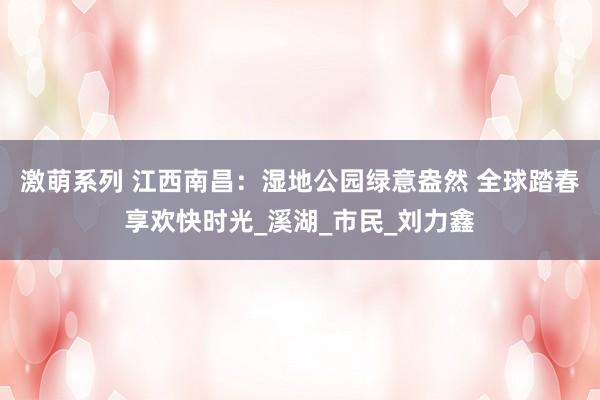 激萌系列 江西南昌：湿地公园绿意盎然 全球踏春享欢快时光_溪湖_市民_刘力鑫
