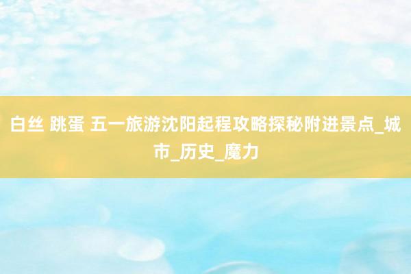 白丝 跳蛋 五一旅游沈阳起程攻略探秘附进景点_城市_历史_魔力