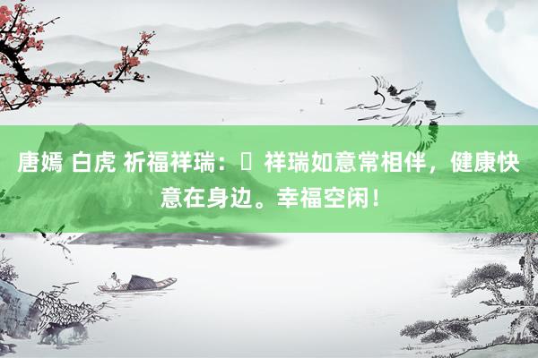 唐嫣 白虎 祈福祥瑞：​祥瑞如意常相伴，健康快意在身边。幸福空闲！
