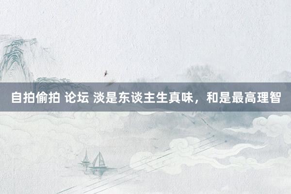 自拍偷拍 论坛 淡是东谈主生真味，和是最高理智