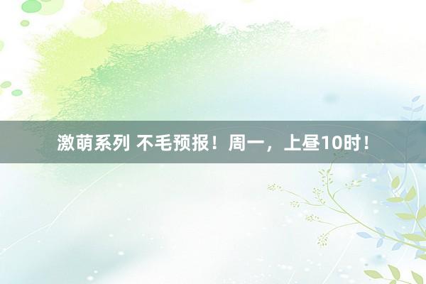 激萌系列 不毛预报！周一，上昼10时！