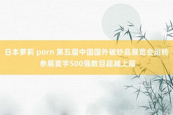 日本萝莉 porn 第五届中国国外破钞品展览会运转 参展寰宇500强数目超越上届