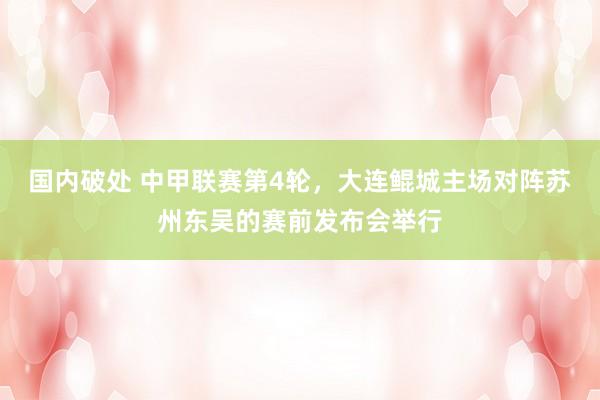 国内破处 中甲联赛第4轮，大连鲲城主场对阵苏州东吴的赛前发布会举行