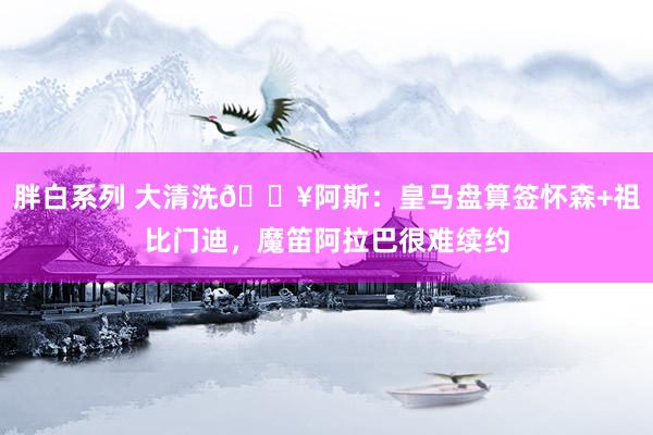 胖白系列 大清洗💥阿斯：皇马盘算签怀森+祖比门迪，魔笛阿拉巴很难续约