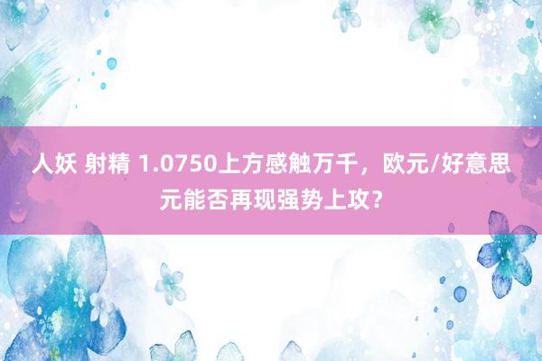 人妖 射精 1.0750上方感触万千，欧元/好意思元能否再现强势上攻？