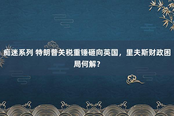 痴迷系列 特朗普关税重锤砸向英国，里夫斯财政困局何解？