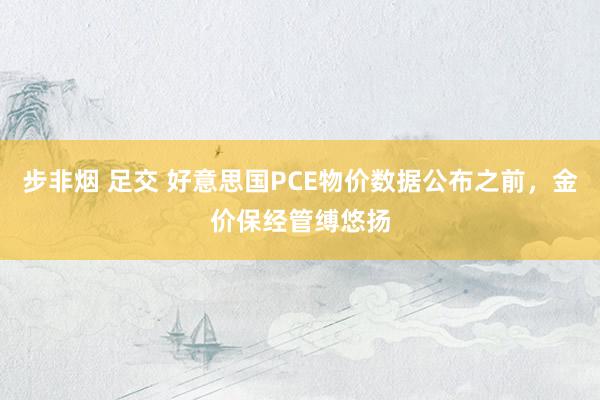 步非烟 足交 好意思国PCE物价数据公布之前，金价保经管缚悠扬