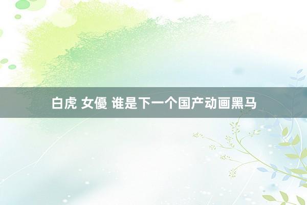 白虎 女優 谁是下一个国产动画黑马