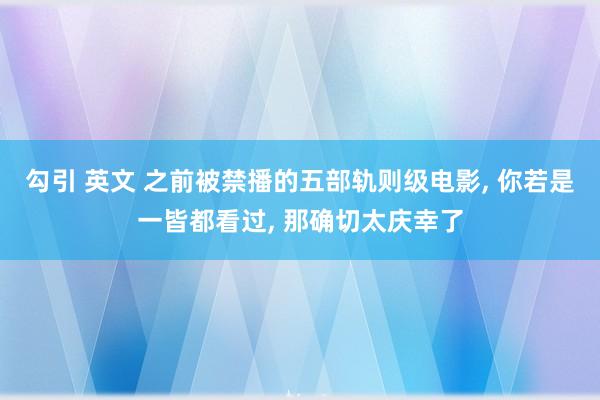 勾引 英文 之前被禁播的五部轨则级电影， 你若是一皆都看过， 那确切太庆幸了