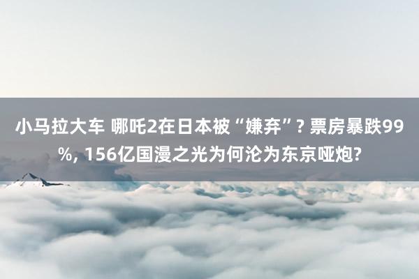 小马拉大车 哪吒2在日本被“嫌弃”? 票房暴跌99%， 156亿国漫之光为何沦为东京哑炮?