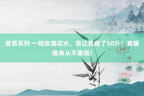 激萌系列 一碗玫瑰花水，竟让我瘦了50斤！真确瘦身从不靠饿！