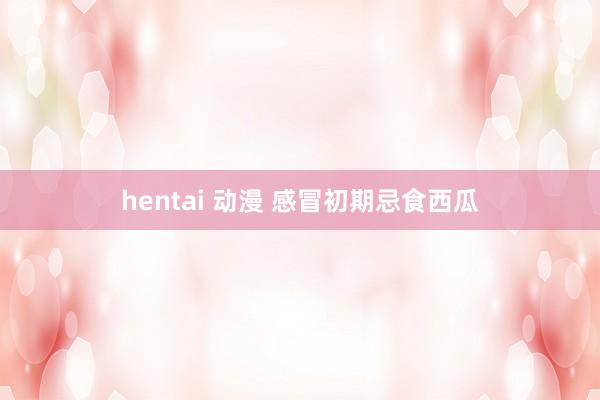 hentai 动漫 感冒初期忌食西瓜