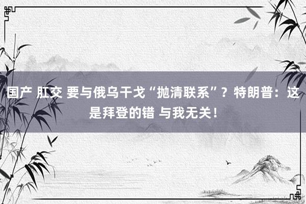国产 肛交 要与俄乌干戈“抛清联系”？特朗普：这是拜登的错 与我无关！