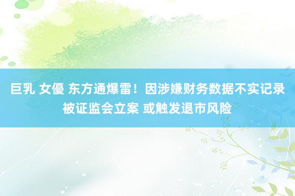 巨乳 女優 东方通爆雷！因涉嫌财务数据不实记录被证监会立案 或触发退市风险