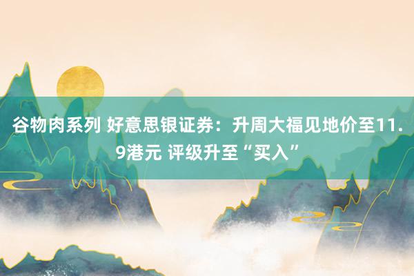 谷物肉系列 好意思银证券：升周大福见地价至11.9港元 评级升至“买入”
