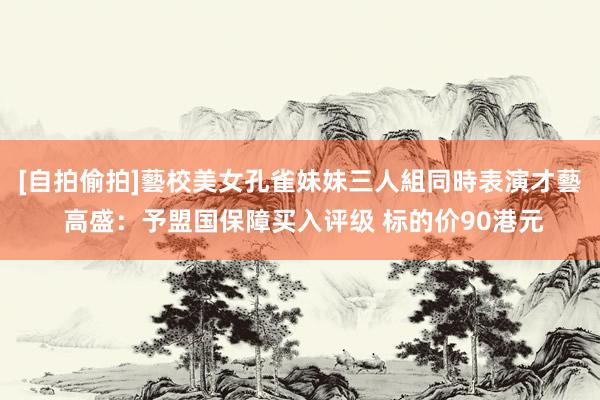 [自拍偷拍]藝校美女孔雀妹妹三人組同時表演才藝 高盛：予盟国保障买入评级 标的价90港元