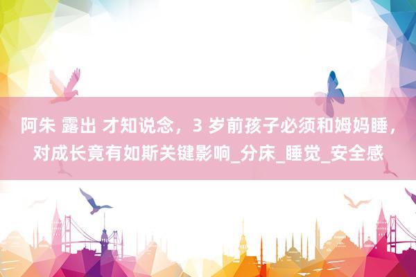 阿朱 露出 才知说念，3 岁前孩子必须和姆妈睡，对成长竟有如斯关键影响_分床_睡觉_安全感