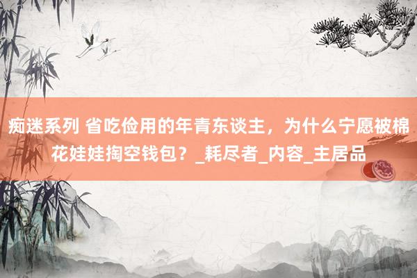 痴迷系列 省吃俭用的年青东谈主，为什么宁愿被棉花娃娃掏空钱包？_耗尽者_内容_主居品