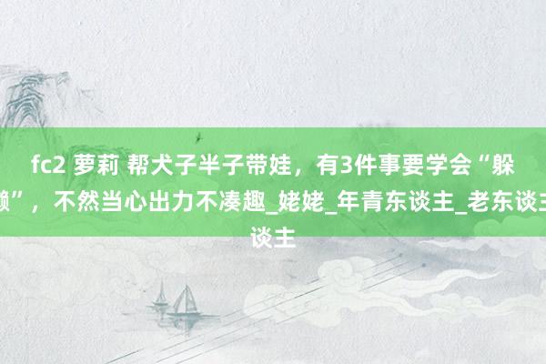 fc2 萝莉 帮犬子半子带娃，有3件事要学会“躲懒”，不然当心出力不凑趣_姥姥_年青东谈主_老东谈主