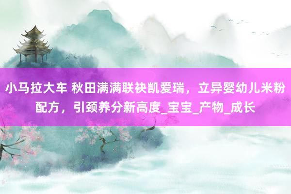 小马拉大车 秋田满满联袂凯爱瑞，立异婴幼儿米粉配方，引颈养分新高度_宝宝_产物_成长