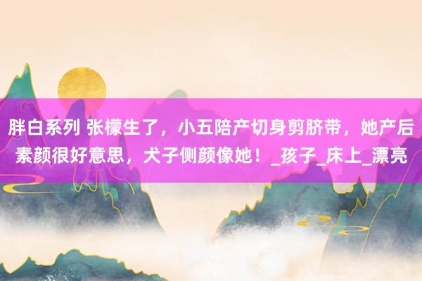 胖白系列 张檬生了，小五陪产切身剪脐带，她产后素颜很好意思，犬子侧颜像她！_孩子_床上_漂亮