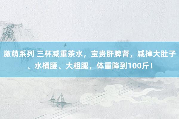 激萌系列 三杯减重茶水，宝贵肝脾肾，减掉大肚子、水桶腰、大粗腿，体重降到100斤！