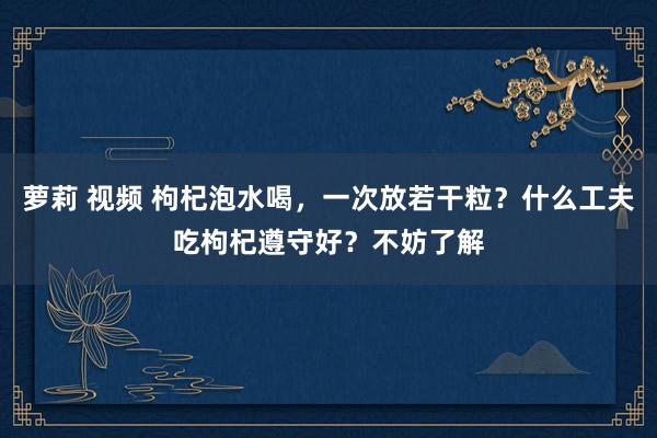 萝莉 视频 枸杞泡水喝，一次放若干粒？什么工夫吃枸杞遵守好？不妨了解