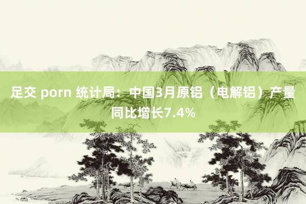 足交 porn 统计局：中国3月原铝（电解铝）产量同比增长7.4%