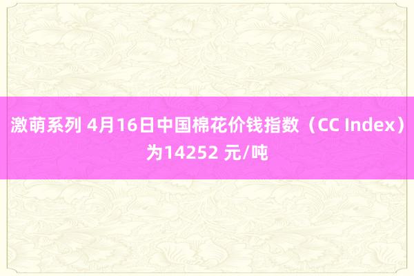 激萌系列 4月16日中国棉花价钱指数（CC Index）为14252 元/吨